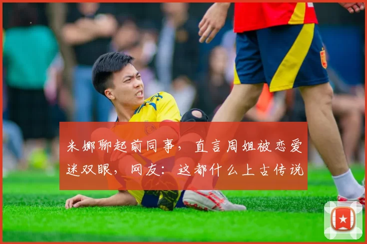 米娜聊起前同事，直言周姐被恋爱迷双眼，网友：这都什么上古传说