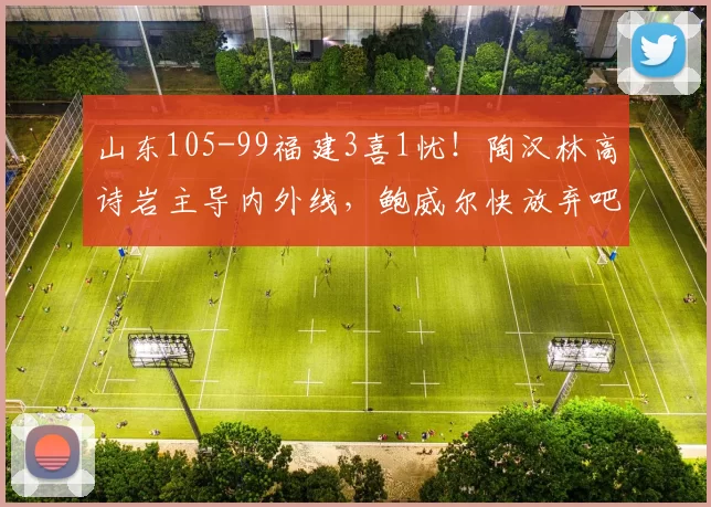 山东105-99福建3喜1忧！陶汉林高诗岩主导内外线，鲍威尔快放弃吧