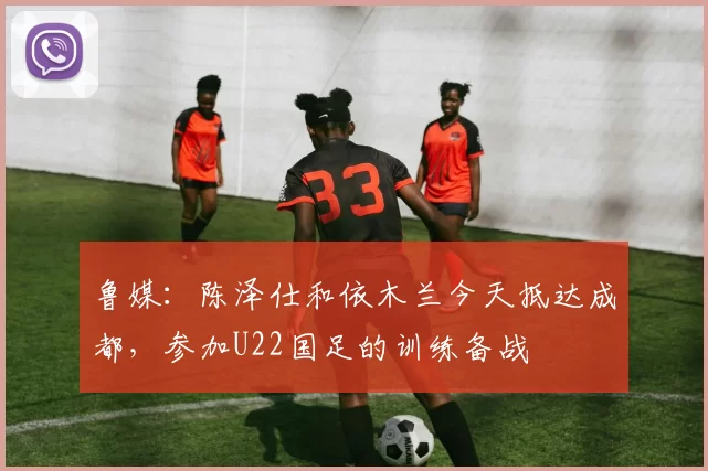 鲁媒：陈泽仕和依木兰今天抵达成都，参加U22国足的训练备战
