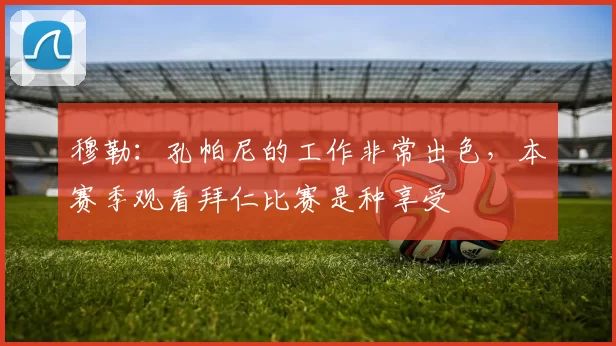 穆勒：孔帕尼的工作非常出色，本赛季观看拜仁比赛是种享受