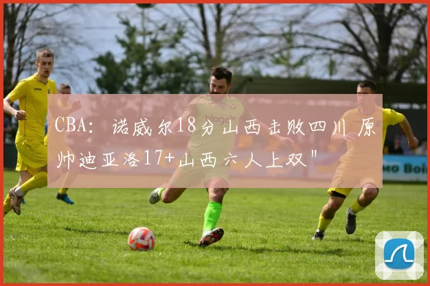 CBA：诺威尔18分山西击败四川 原帅迪亚洛17+山西六人上双＂