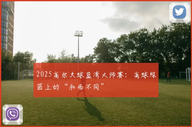 2025高尔夫球蓝湾大师赛：高球绿茵上的“和而不同”