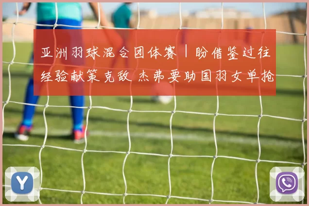 亚洲羽球混合团体赛｜盼借鉴过往经验献策克敌 杰弗要助国羽女单抢分
