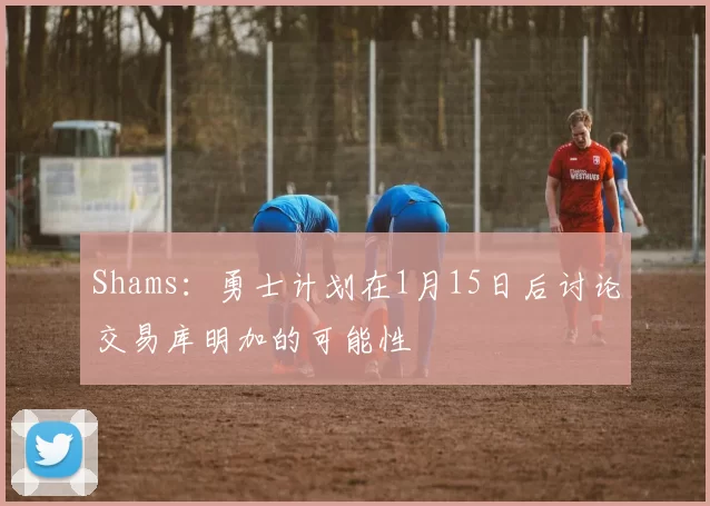 Shams：勇士计划在1月15日后讨论交易库明加的可能性