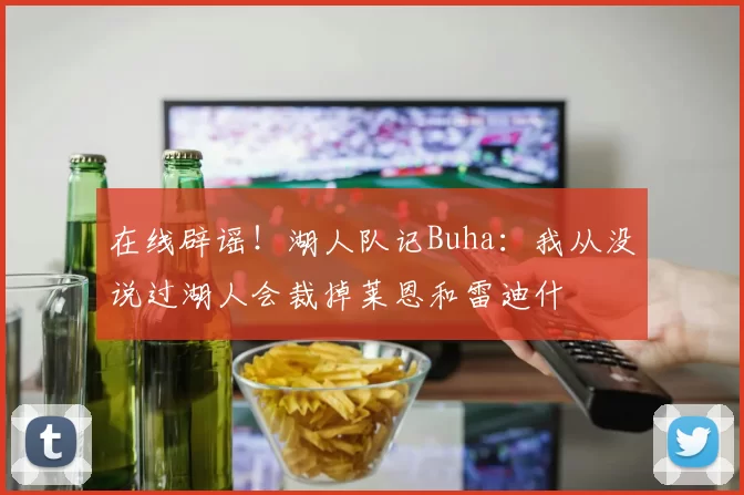 在线辟谣！湖人队记Buha：我从没说过湖人会裁掉莱恩和雷迪什